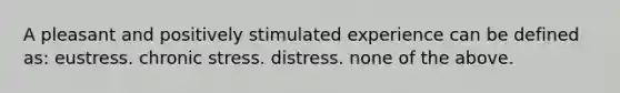 A pleasant and positively stimulated experience can be defined as: eustress. chronic stress. distress. none of the above.