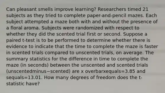 Can pleasant smells improve​ learning? Researchers timed 21 subjects as they tried to complete​ paper-and-pencil mazes. Each subject attempted a maze both with and without the presence of a floral aroma. Subjects were randomized with respect to whether they did the scented trial first or second. Suppose a paired​ t-test is to be performed to determine whether there is evidence to indicate that the time to complete the maze is faster in scented trials compared to unscented​ trials, on average. The summary statistics for the difference in time to complete the maze​ (in seconds) between the unscented and scented trials ​(unscentedminus−​scented) are x overbarxequals=3.85 and sequals=13.01. How many degrees of freedom does the​ t-statistic have?