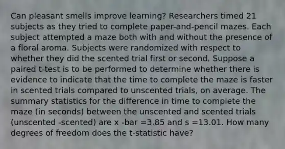 Can pleasant smells improve​ learning? Researchers timed 21 subjects as they tried to complete​ paper-and-pencil mazes. Each subject attempted a maze both with and without the presence of a floral aroma. Subjects were randomized with respect to whether they did the scented trial first or second. Suppose a paired​ t-test is to be performed to determine whether there is evidence to indicate that the time to complete the maze is faster in scented trials compared to unscented​ trials, on average. The summary statistics for the difference in time to complete the maze​ (in seconds) between the unscented and scented trials ​(unscented -​scented) are x -bar =3.85 and s =13.01. How many degrees of freedom does the​ t-statistic have?