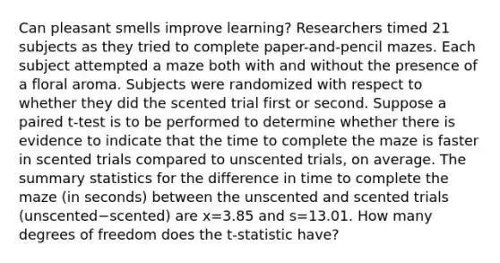 Can pleasant smells improve​ learning? Researchers timed 21 subjects as they tried to complete​ paper-and-pencil mazes. Each subject attempted a maze both with and without the presence of a floral aroma. Subjects were randomized with respect to whether they did the scented trial first or second. Suppose a paired​ t-test is to be performed to determine whether there is evidence to indicate that the time to complete the maze is faster in scented trials compared to unscented​ trials, on average. The summary statistics for the difference in time to complete the maze​ (in seconds) between the unscented and scented trials ​(unscented−​scented) are x=3.85 and s=13.01. How many degrees of freedom does the​ t-statistic have?