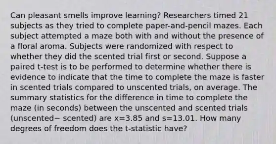 Can pleasant smells improve​ learning? Researchers timed 21 subjects as they tried to complete​ paper-and-pencil mazes. Each subject attempted a maze both with and without the presence of a floral aroma. Subjects were randomized with respect to whether they did the scented trial first or second. Suppose a paired​ t-test is to be performed to determine whether there is evidence to indicate that the time to complete the maze is faster in scented trials compared to unscented​ trials, on average. The summary statistics for the difference in time to complete the maze​ (in seconds) between the unscented and scented trials ​(unscented− scented) are x=3.85 and s=13.01. How many degrees of freedom does the​ t-statistic have?