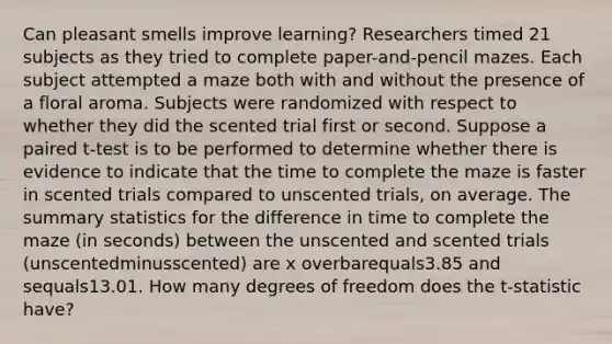 Can pleasant smells improve​ learning? Researchers timed 21 subjects as they tried to complete​ paper-and-pencil mazes. Each subject attempted a maze both with and without the presence of a floral aroma. Subjects were randomized with respect to whether they did the scented trial first or second. Suppose a paired​ t-test is to be performed to determine whether there is evidence to indicate that the time to complete the maze is faster in scented trials compared to unscented​ trials, on average. The summary statistics for the difference in time to complete the maze​ (in seconds) between the unscented and scented trials ​(unscentedminus​scented) are x overbarequals3.85 and sequals13.01. How many degrees of freedom does the​ t-statistic have?