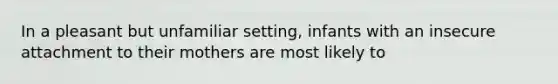 In a pleasant but unfamiliar setting, infants with an insecure attachment to their mothers are most likely to