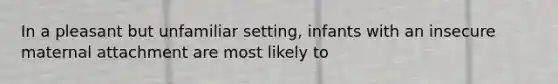 In a pleasant but unfamiliar setting, infants with an insecure maternal attachment are most likely to