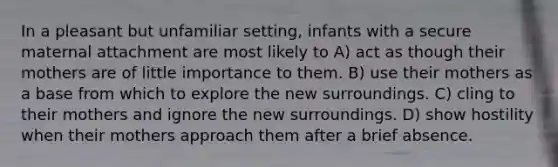 In a pleasant but unfamiliar setting, infants with a secure maternal attachment are most likely to A) act as though their mothers are of little importance to them. B) use their mothers as a base from which to explore the new surroundings. C) cling to their mothers and ignore the new surroundings. D) show hostility when their mothers approach them after a brief absence.