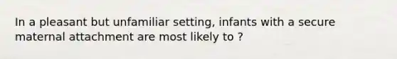 In a pleasant but unfamiliar setting, infants with a secure maternal attachment are most likely to ?