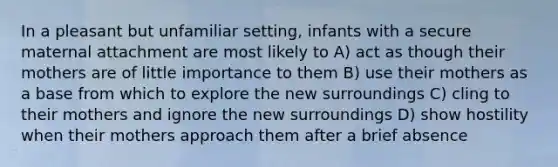 In a pleasant but unfamiliar setting, infants with a secure maternal attachment are most likely to A) act as though their mothers are of little importance to them B) use their mothers as a base from which to explore the new surroundings C) cling to their mothers and ignore the new surroundings D) show hostility when their mothers approach them after a brief absence