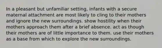 In a pleasant but unfamiliar setting, infants with a secure maternal attachment are most likely to cling to their mothers and ignore the new surroundings. show hostility when their mothers approach them after a brief absence. act as though their mothers are of little importance to them. use their mothers as a base from which to explore the new surroundings.