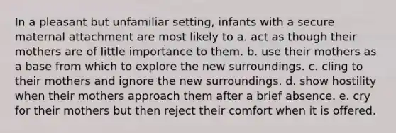 In a pleasant but unfamiliar setting, infants with a secure maternal attachment are most likely to a. act as though their mothers are of little importance to them. b. use their mothers as a base from which to explore the new surroundings. c. cling to their mothers and ignore the new surroundings. d. show hostility when their mothers approach them after a brief absence. e. cry for their mothers but then reject their comfort when it is offered.