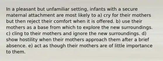 In a pleasant but unfamiliar setting, infants with a secure maternal attachment are most likely to a) cry for their mothers but then reject their comfort when it is offered. b) use their mothers as a base from which to explore the new surroundings. c) cling to their mothers and ignore the new surroundings. d) show hostility when their mothers approach them after a brief absence. e) act as though their mothers are of little importance to them.