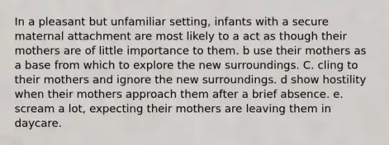 In a pleasant but unfamiliar setting, infants with a secure maternal attachment are most likely to a act as though their mothers are of little importance to them. b use their mothers as a base from which to explore the new surroundings. C. cling to their mothers and ignore the new surroundings. d show hostility when their mothers approach them after a brief absence. e. scream a lot, expecting their mothers are leaving them in daycare.