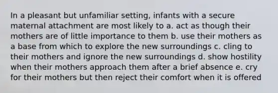 In a pleasant but unfamiliar setting, infants with a secure maternal attachment are most likely to a. act as though their mothers are of little importance to them b. use their mothers as a base from which to explore the new surroundings c. cling to their mothers and ignore the new surroundings d. show hostility when their mothers approach them after a brief absence e. cry for their mothers but then reject their comfort when it is offered