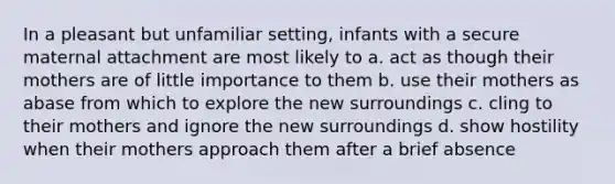 In a pleasant but unfamiliar setting, infants with a secure maternal attachment are most likely to a. act as though their mothers are of little importance to them b. use their mothers as abase from which to explore the new surroundings c. cling to their mothers and ignore the new surroundings d. show hostility when their mothers approach them after a brief absence