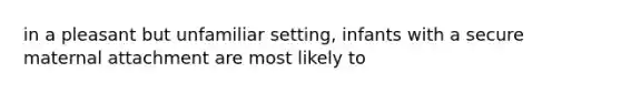 in a pleasant but unfamiliar setting, infants with a secure maternal attachment are most likely to