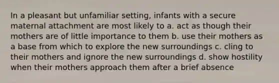 In a pleasant but unfamiliar setting, infants with a secure maternal attachment are most likely to a. act as though their mothers are of little importance to them b. use their mothers as a base from which to explore the new surroundings c. cling to their mothers and ignore the new surroundings d. show hostility when their mothers approach them after a brief absence