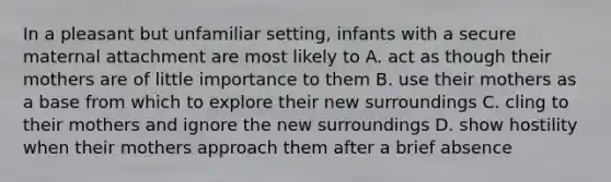 In a pleasant but unfamiliar setting, infants with a secure maternal attachment are most likely to A. act as though their mothers are of little importance to them B. use their mothers as a base from which to explore their new surroundings C. cling to their mothers and ignore the new surroundings D. show hostility when their mothers approach them after a brief absence