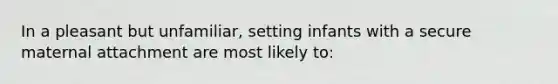 In a pleasant but unfamiliar, setting infants with a secure maternal attachment are most likely to: