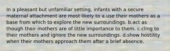 In a pleasant but unfamiliar setting, infants with a secure maternal attachment are most likely to a.use their mothers as a base from which to explore the new surroundings. b.act as though their mothers are of little importance to them. c.cling to their mothers and ignore the new surroundings. d.show hostility when their mothers approach them after a brief absence.