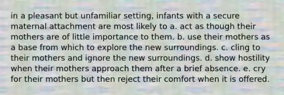 in a pleasant but unfamiliar setting, infants with a secure maternal attachment are most likely to a. act as though their mothers are of little importance to them. b. use their mothers as a base from which to explore the new surroundings. c. cling to their mothers and ignore the new surroundings. d. show hostility when their mothers approach them after a brief absence. e. cry for their mothers but then reject their comfort when it is offered.