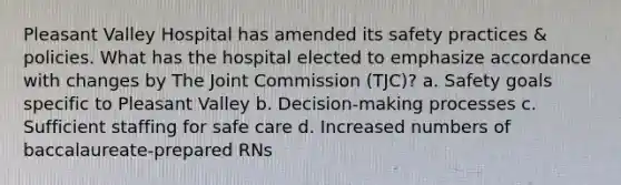 Pleasant Valley Hospital has amended its safety practices & policies. What has the hospital elected to emphasize accordance with changes by The Joint Commission (TJC)? a. Safety goals specific to Pleasant Valley b. Decision-making processes c. Sufficient staffing for safe care d. Increased numbers of baccalaureate-prepared RNs