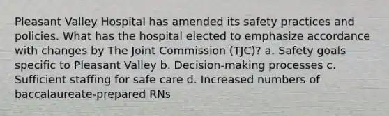 Pleasant Valley Hospital has amended its safety practices and policies. What has the hospital elected to emphasize accordance with changes by The Joint Commission (TJC)? a. Safety goals specific to Pleasant Valley b. Decision-making processes c. Sufficient staffing for safe care d. Increased numbers of baccalaureate-prepared RNs