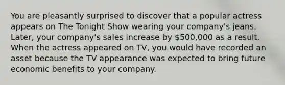 You are pleasantly surprised to discover that a popular actress appears on The Tonight Show wearing your company's jeans. Later, your company's sales increase by 500,000 as a result. When the actress appeared on TV, you would have recorded an asset because the TV appearance was expected to bring future economic benefits to your company.