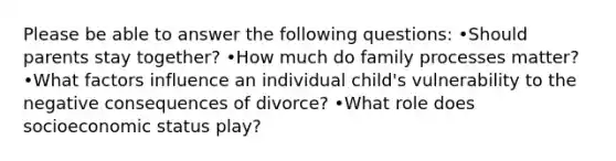 Please be able to answer the following questions: •Should parents stay together? •How much do family processes matter? •What factors influence an individual child's vulnerability to the negative consequences of divorce? •What role does socioeconomic status play?