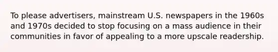 To please advertisers, mainstream U.S. newspapers in the 1960s and 1970s decided to stop focusing on a mass audience in their communities in favor of appealing to a more upscale readership.