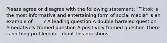 Please agree or disagree with the following statement: "Tiktok is the most informative and entertaining form of social media" is an example of ____? A leading question A double-barreled question A negatively framed question A positively framed question There is nothing problematic about this questions