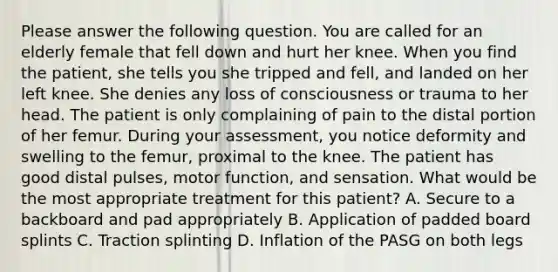 Please answer the following question. You are called for an elderly female that fell down and hurt her knee. When you find the patient, she tells you she tripped and fell, and landed on her left knee. She denies any loss of consciousness or trauma to her head. The patient is only complaining of pain to the distal portion of her femur. During your assessment, you notice deformity and swelling to the femur, proximal to the knee. The patient has good distal pulses, motor function, and sensation. What would be the most appropriate treatment for this patient? A. Secure to a backboard and pad appropriately B. Application of padded board splints C. Traction splinting D. Inflation of the PASG on both legs