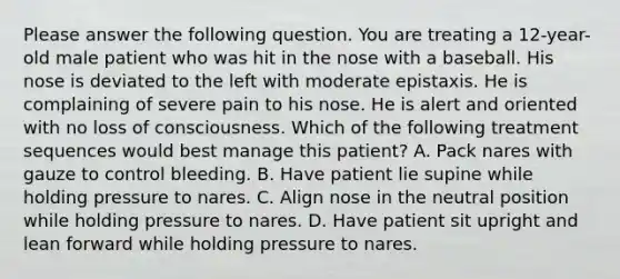 Please answer the following question. You are treating a 12-year-old male patient who was hit in the nose with a baseball. His nose is deviated to the left with moderate epistaxis. He is complaining of severe pain to his nose. He is alert and oriented with no loss of consciousness. Which of the following treatment sequences would best manage this patient? A. Pack nares with gauze to control bleeding. B. Have patient lie supine while holding pressure to nares. C. Align nose in the neutral position while holding pressure to nares. D. Have patient sit upright and lean forward while holding pressure to nares.