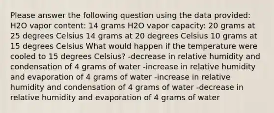 Please answer the following question using the data provided: H2O vapor content: 14 grams H2O vapor capacity: 20 grams at 25 degrees Celsius 14 grams at 20 degrees Celsius 10 grams at 15 degrees Celsius What would happen if the temperature were cooled to 15 degrees Celsius? -decrease in relative humidity and condensation of 4 grams of water -increase in relative humidity and evaporation of 4 grams of water -increase in relative humidity and condensation of 4 grams of water -decrease in relative humidity and evaporation of 4 grams of water