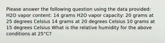 Please answer the following question using the data provided: H2O vapor content: 14 grams H2O vapor capacity: 20 grams at 25 degrees Celsius 14 grams at 20 degrees Celsius 10 grams at 15 degrees Celsius What is the relative humidity for the above conditions at 25°C?