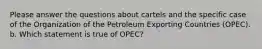 Please answer the questions about cartels and the specific case of the Organization of the Petroleum Exporting Countries (OPEC). b. Which statement is true of OPEC?