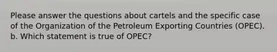 Please answer the questions about cartels and the specific case of the Organization of the Petroleum Exporting Countries (OPEC). b. Which statement is true of OPEC?