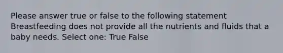 Please answer true or false to the following statement Breastfeeding does not provide all the nutrients and fluids that a baby needs. Select one: True False