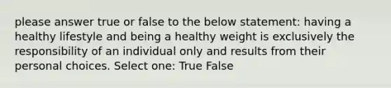 please answer true or false to the below statement: having a healthy lifestyle and being a healthy weight is exclusively the responsibility of an individual only and results from their personal choices. Select one: True False