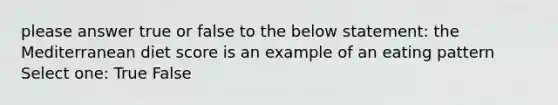 please answer true or false to the below statement: the Mediterranean diet score is an example of an eating pattern Select one: True False