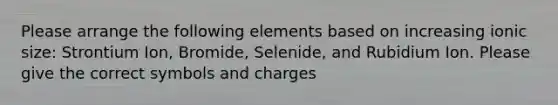 Please arrange the following elements based on increasing ionic size: Strontium Ion, Bromide, Selenide, and Rubidium Ion. Please give the correct symbols and charges