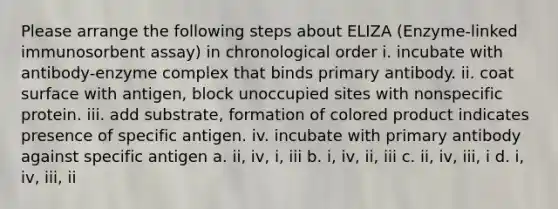 Please arrange the following steps about ELIZA (Enzyme-linked immunosorbent assay) in chronological order i. incubate with antibody-enzyme complex that binds primary antibody. ii. coat surface with antigen, block unoccupied sites with nonspecific protein. iii. add substrate, formation of colored product indicates presence of specific antigen. iv. incubate with primary antibody against specific antigen a. ii, iv, i, iii b. i, iv, ii, iii c. ii, iv, iii, i d. i, iv, iii, ii