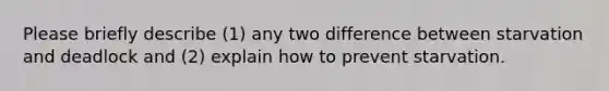 Please briefly describe (1) any two difference between starvation and deadlock and (2) explain how to prevent starvation.