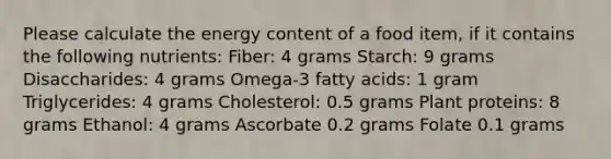 Please calculate the energy content of a food item, if it contains the following nutrients: Fiber: 4 grams Starch: 9 grams Disaccharides: 4 grams Omega-3 fatty acids: 1 gram Triglycerides: 4 grams Cholesterol: 0.5 grams Plant proteins: 8 grams Ethanol: 4 grams Ascorbate 0.2 grams Folate 0.1 grams