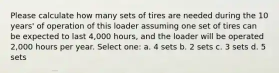 Please calculate how many sets of tires are needed during the 10 years' of operation of this loader assuming one set of tires can be expected to last 4,000 hours, and the loader will be operated 2,000 hours per year. Select one: a. 4 sets b. 2 sets c. 3 sets d. 5 sets