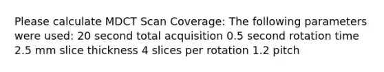 Please calculate MDCT Scan Coverage: The following parameters were used: 20 second total acquisition 0.5 second rotation time 2.5 mm slice thickness 4 slices per rotation 1.2 pitch