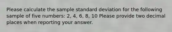 Please calculate the sample standard deviation for the following sample of five numbers: 2, 4, 6, 8, 10 Please provide two decimal places when reporting your answer.