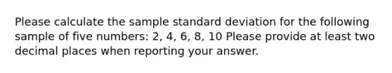 Please calculate the sample standard deviation for the following sample of five numbers: 2, 4, 6, 8, 10 Please provide at least two decimal places when reporting your answer.