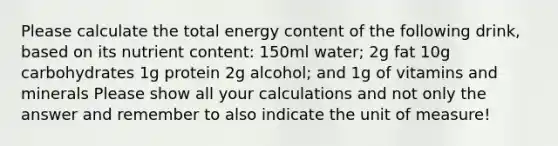 Please calculate the total energy content of the following drink, based on its nutrient content: 150ml water; 2g fat 10g carbohydrates 1g protein 2g alcohol; and 1g of vitamins and minerals Please show all your calculations and not only the answer and remember to also indicate the unit of measure!