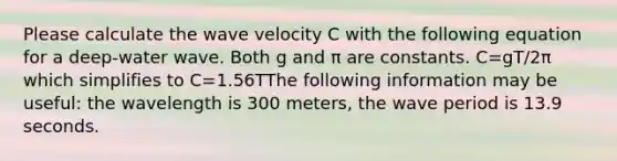 Please calculate the wave velocity C with the following equation for a deep-water wave. Both g and π are constants. C=gT/2π which simplifies to C=1.56TThe following information may be useful: the wavelength is 300 meters, the wave period is 13.9 seconds.