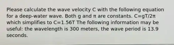 Please calculate the wave velocity C with the following equation for a deep-water wave. Both g and π are constants. C=gT/2π which simplifies to C=1.56T The following information may be useful: the wavelength is 300 meters, the wave period is 13.9 seconds.