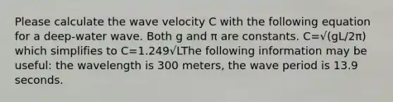 Please calculate the wave velocity C with the following equation for a deep-water wave. Both g and π are constants. C=√(gL/2π) which simplifies to C=1.249√LThe following information may be useful: the wavelength is 300 meters, the wave period is 13.9 seconds.